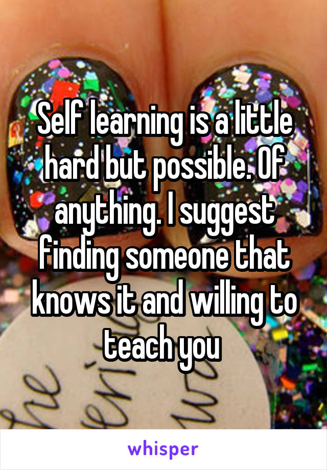 Self learning is a little hard but possible. Of anything. I suggest finding someone that knows it and willing to teach you 