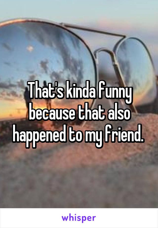 That's kinda funny because that also happened to my friend. 