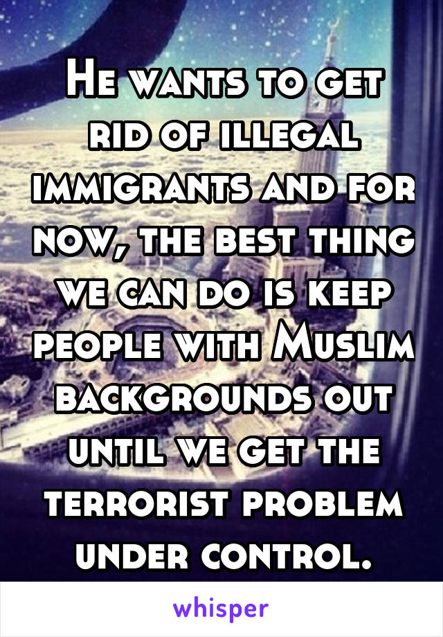 He wants to get rid of illegal immigrants and for now, the best thing we can do is keep people with Muslim backgrounds out until we get the terrorist problem under control.