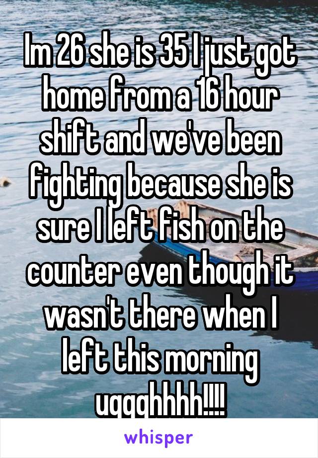 Im 26 she is 35 I just got home from a 16 hour shift and we've been fighting because she is sure I left fish on the counter even though it wasn't there when I left this morning uggghhhh!!!!