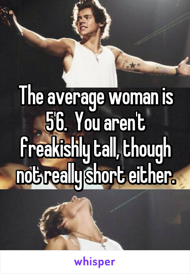 The average woman is 5'6.  You aren't freakishly tall, though not really short either.