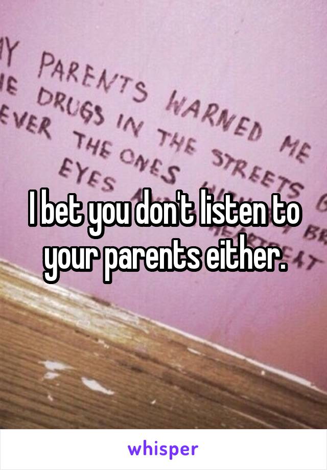 I bet you don't listen to your parents either.