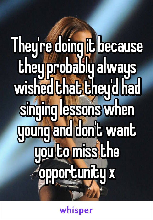 They're doing it because they probably always wished that they'd had singing lessons when young and don't want you to miss the opportunity x