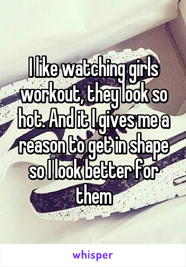 I like watching girls workout, they look so hot. And it I gives me a reason to get in shape so I look better for them