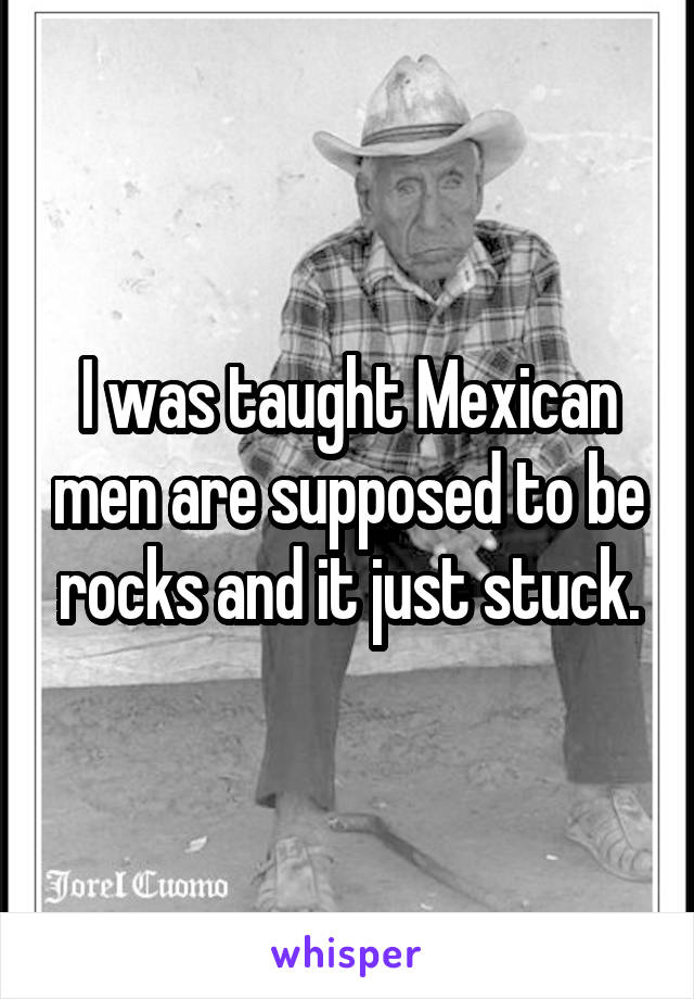 I was taught Mexican men are supposed to be rocks and it just stuck.