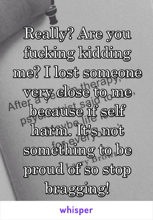 Really? Are you fucking kidding me? I lost someone very close to me because if self harm. It's not something to be proud of so stop bragging!
