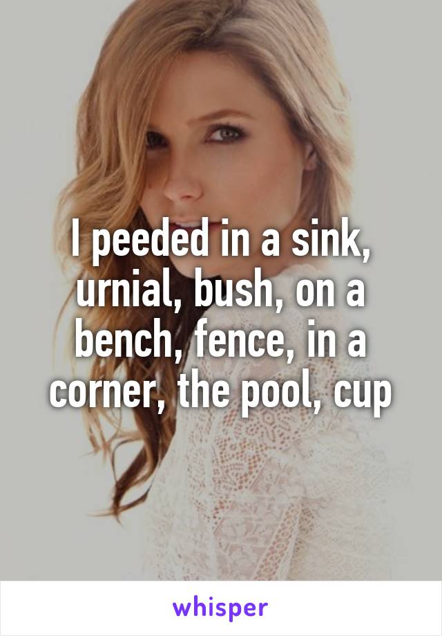 I peeded in a sink, urnial, bush, on a bench, fence, in a corner, the pool, cup