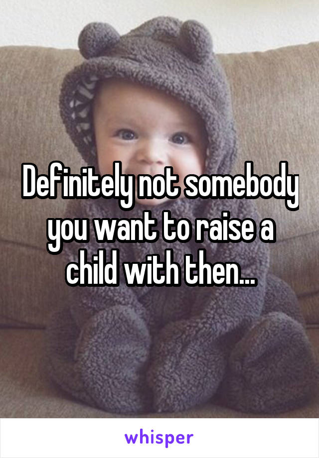 Definitely not somebody you want to raise a child with then...