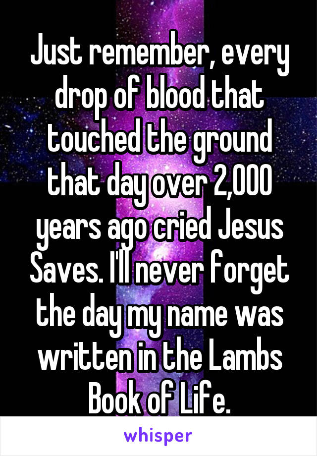 Just remember, every drop of blood that touched the ground that day over 2,000 years ago cried Jesus Saves. I'll never forget the day my name was written in the Lambs Book of Life.