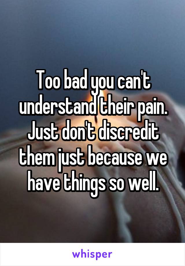 Too bad you can't understand their pain. Just don't discredit them just because we have things so well.
