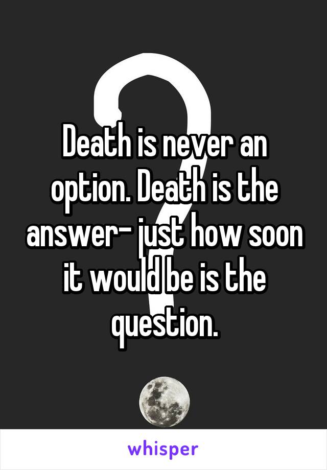Death is never an option. Death is the answer- just how soon it would be is the question.