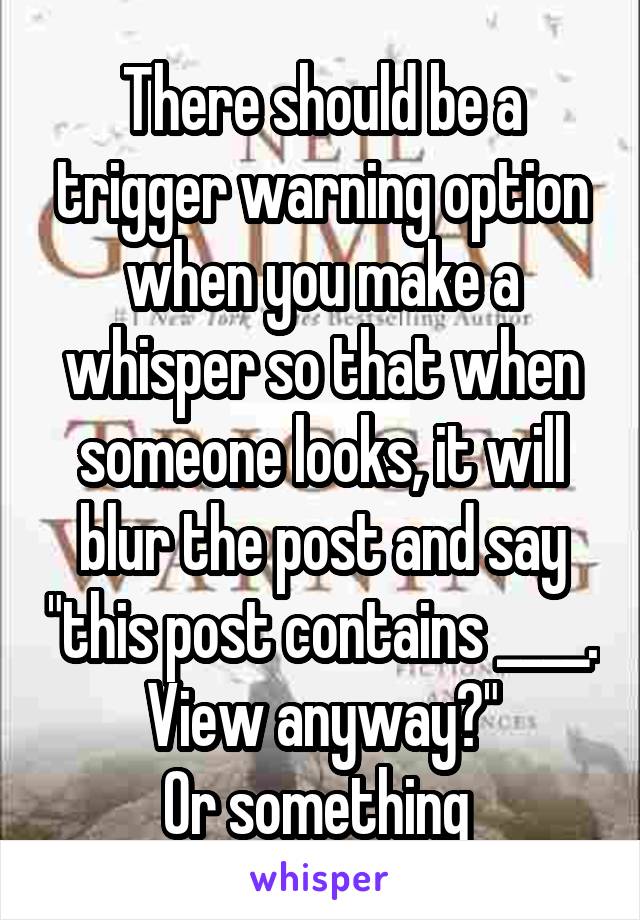 There should be a trigger warning option when you make a whisper so that when someone looks, it will blur the post and say "this post contains ____. View anyway?"
Or something 