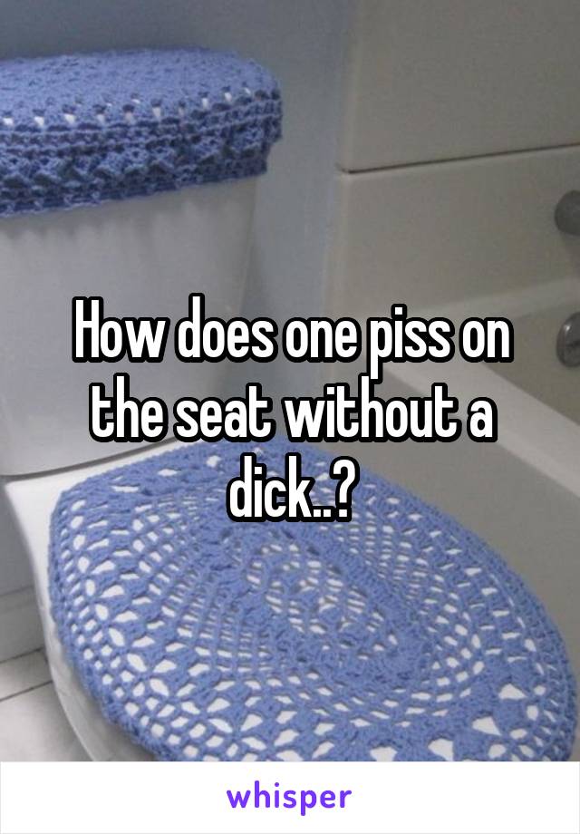 How does one piss on the seat without a dick..?