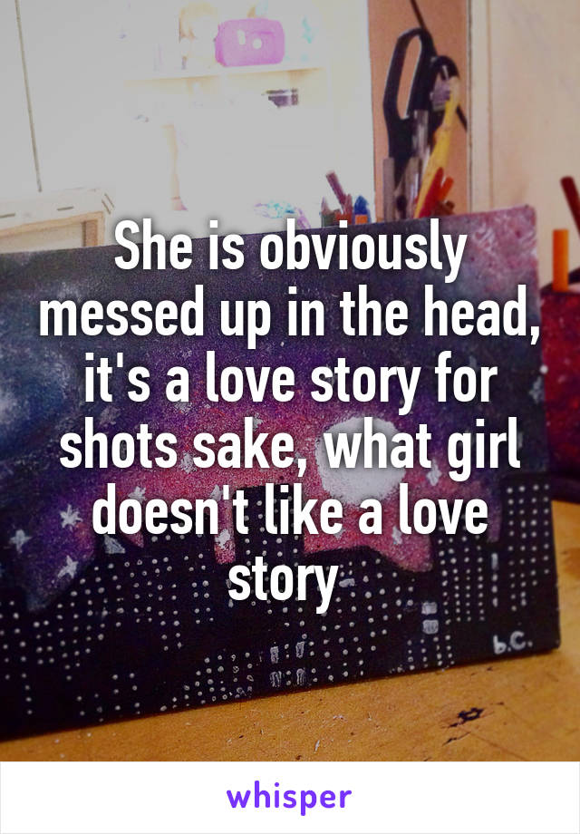 She is obviously messed up in the head, it's a love story for shots sake, what girl doesn't like a love story 