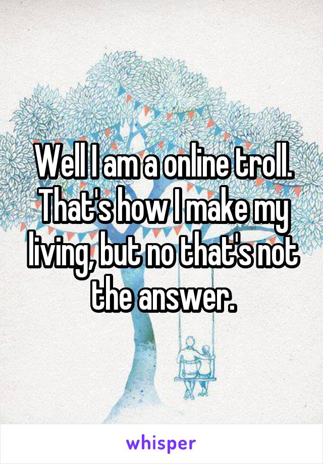 Well I am a online troll. That's how I make my living, but no that's not the answer.