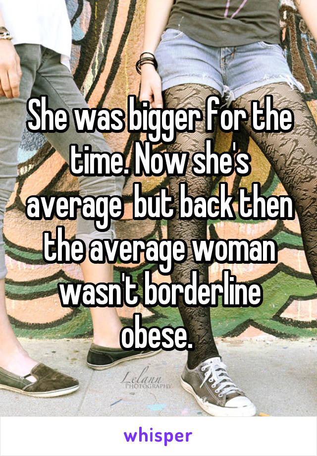 She was bigger for the time. Now she's average  but back then the average woman wasn't borderline obese. 