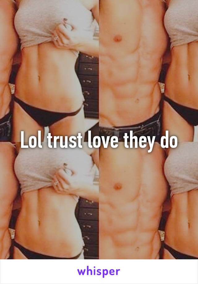 Lol trust love they do