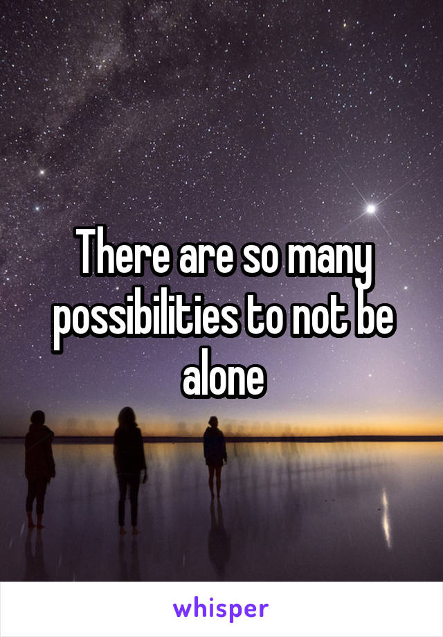 There are so many possibilities to not be alone