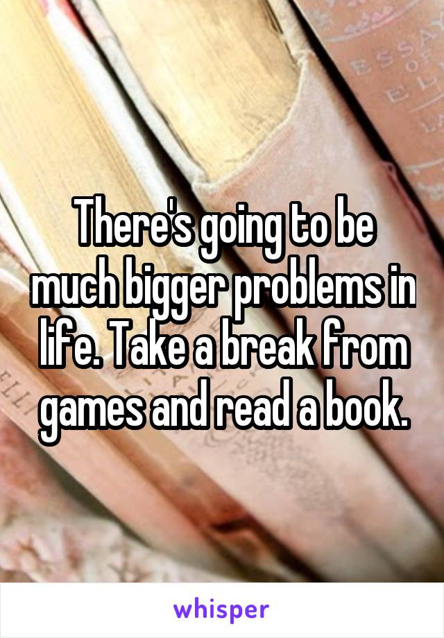 There's going to be much bigger problems in life. Take a break from games and read a book.