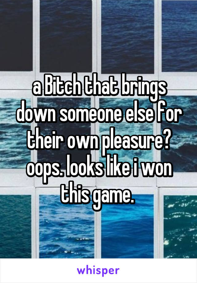 a Bitch that brings down someone else for their own pleasure? oops. looks like i won this game. 