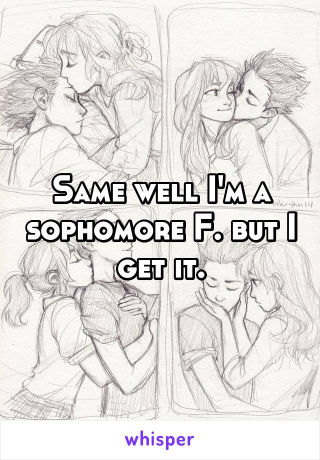 Same well I'm a sophomore F. but I get it.