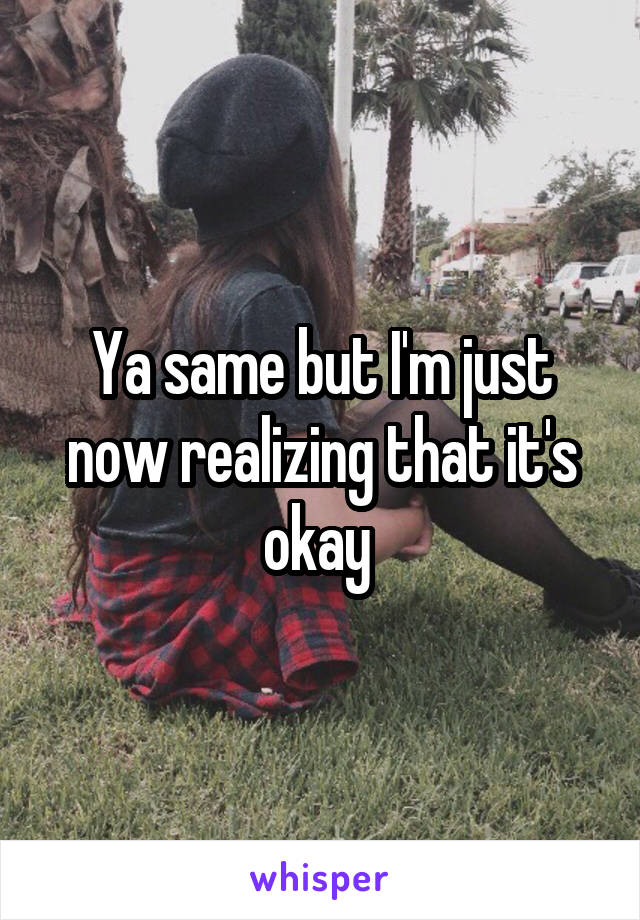 Ya same but I'm just now realizing that it's okay 