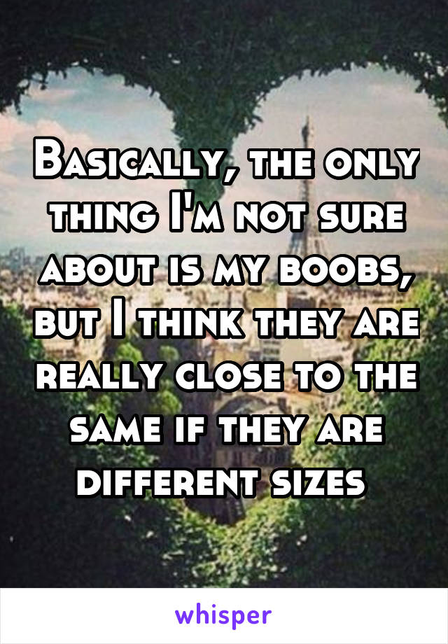 Basically, the only thing I'm not sure about is my boobs, but I think they are really close to the same if they are different sizes 