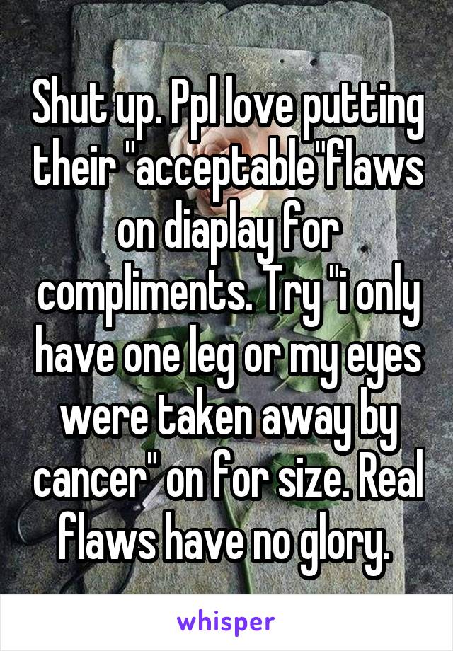 Shut up. Ppl love putting their "acceptable"flaws on diaplay for compliments. Try "i only have one leg or my eyes were taken away by cancer" on for size. Real flaws have no glory. 