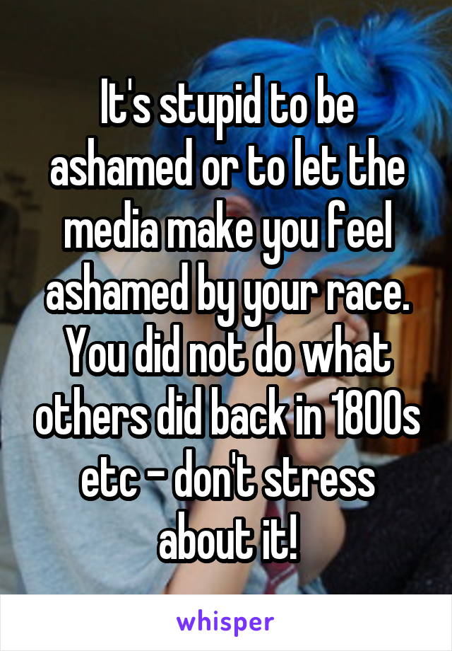 It's stupid to be ashamed or to let the media make you feel ashamed by your race. You did not do what others did back in 1800s etc - don't stress about it!