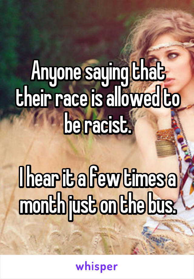 Anyone saying that their race is allowed to be racist.

I hear it a few times a month just on the bus.