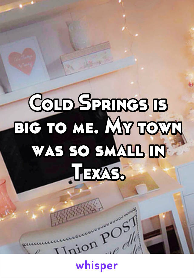 Cold Springs is big to me. My town was so small in Texas.
