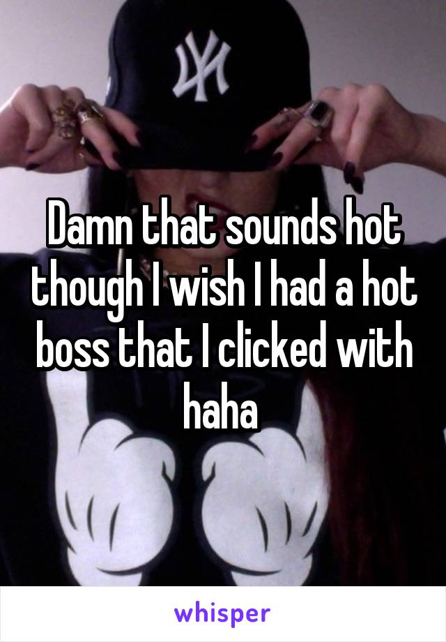 Damn that sounds hot though I wish I had a hot boss that I clicked with haha 