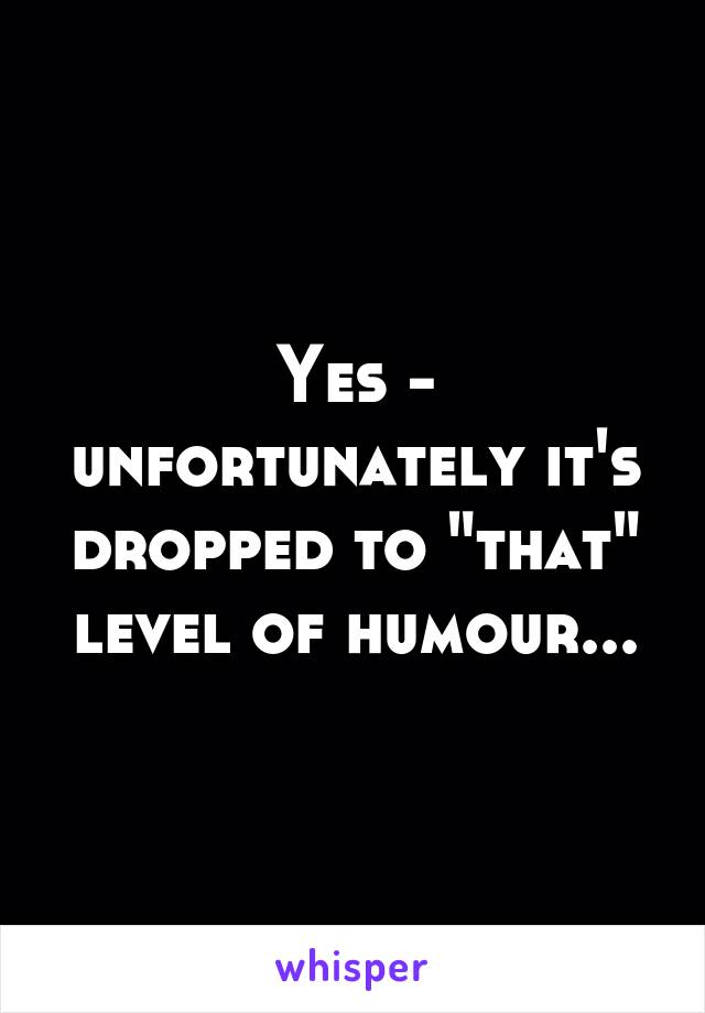 Yes - unfortunately it's dropped to "that" level of humour...
