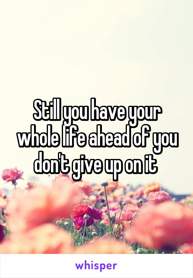 Still you have your whole life ahead of you don't give up on it 