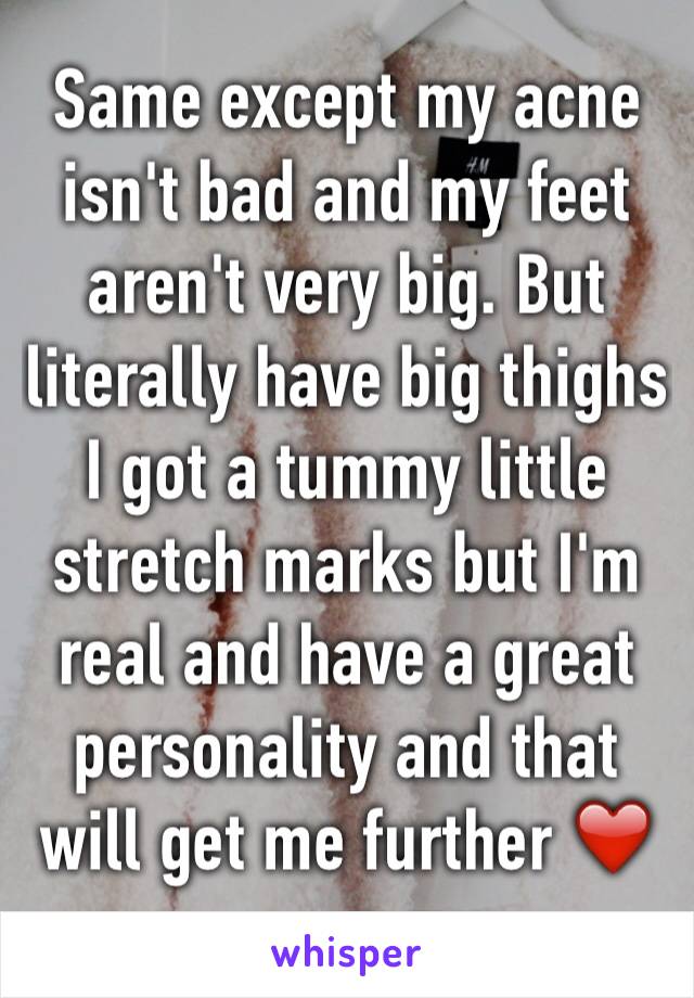 Same except my acne isn't bad and my feet aren't very big. But literally have big thighs I got a tummy little stretch marks but I'm real and have a great personality and that will get me further ❤️