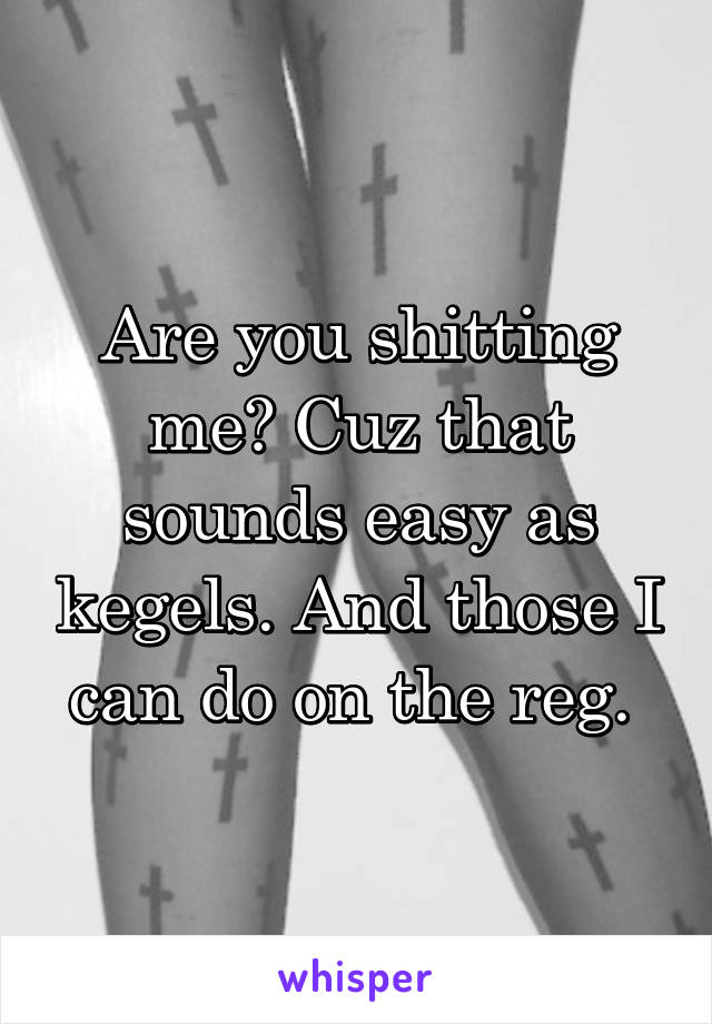 Are you shitting me? Cuz that sounds easy as kegels. And those I can do on the reg. 