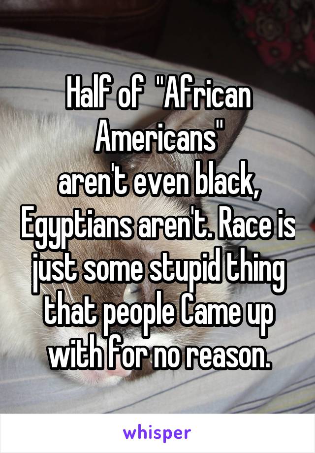 Half of  "African Americans"
aren't even black, Egyptians aren't. Race is just some stupid thing that people Came up with for no reason.