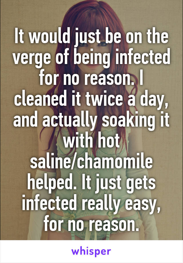 It would just be on the verge of being infected for no reason. I cleaned it twice a day, and actually soaking it with hot saline/chamomile helped. It just gets infected really easy, for no reason.