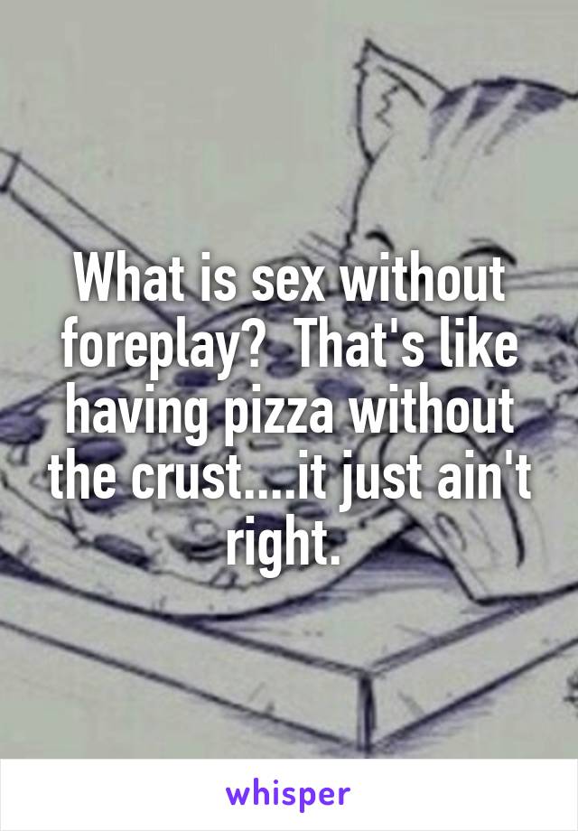 What is sex without foreplay?  That's like having pizza without the crust....it just ain't right. 