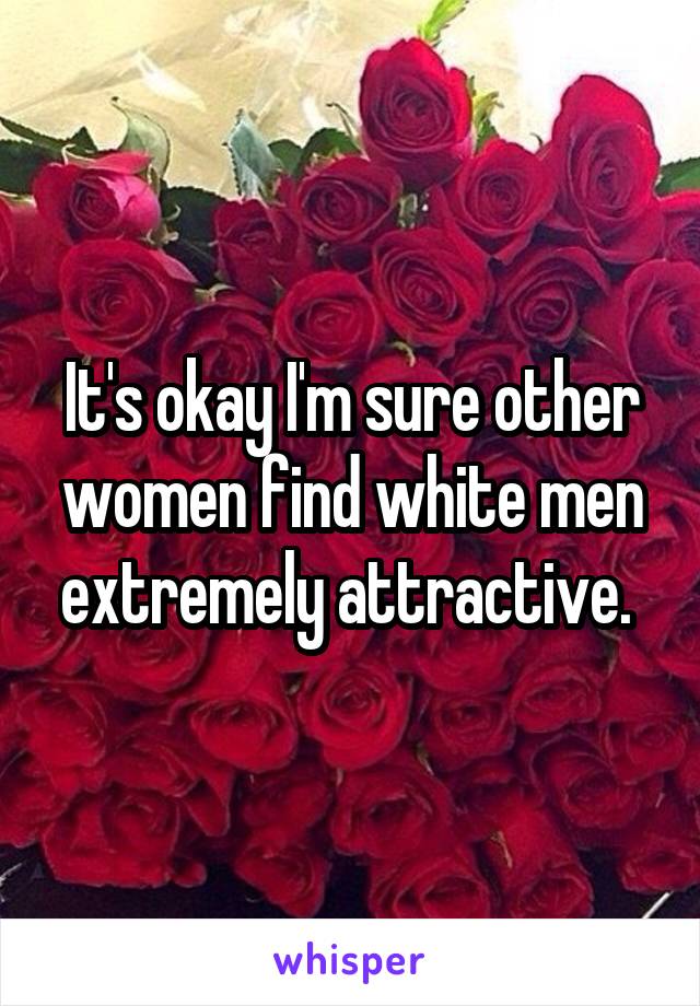 It's okay I'm sure other women find white men extremely attractive. 