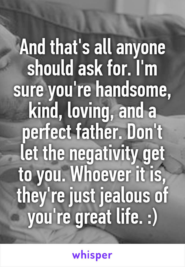 And that's all anyone should ask for. I'm sure you're handsome, kind, loving, and a perfect father. Don't let the negativity get to you. Whoever it is, they're just jealous of you're great life. :)