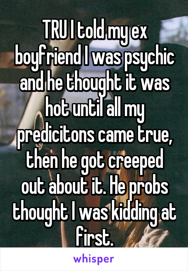 TRU I told my ex boyfriend I was psychic and he thought it was hot until all my predicitons came true, then he got creeped out about it. He probs thought I was kidding at first.