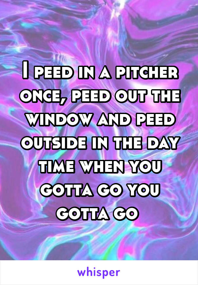 I peed in a pitcher once, peed out the window and peed outside in the day time when you gotta go you gotta go 