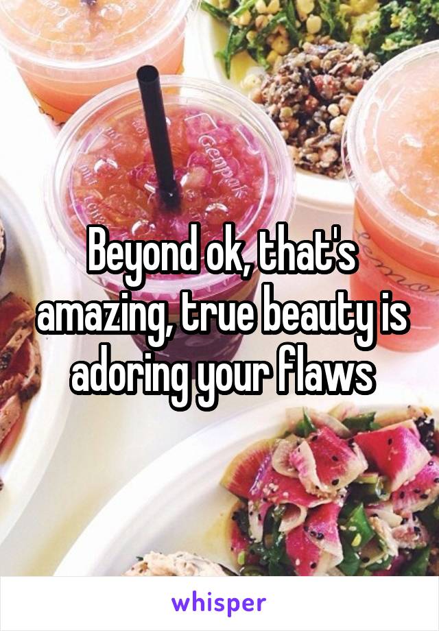 Beyond ok, that's amazing, true beauty is adoring your flaws