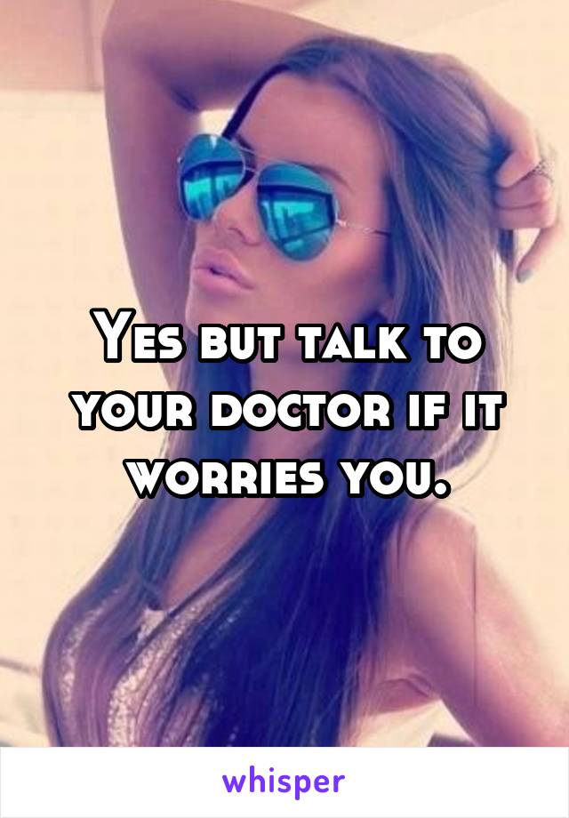 Yes but talk to your doctor if it worries you.