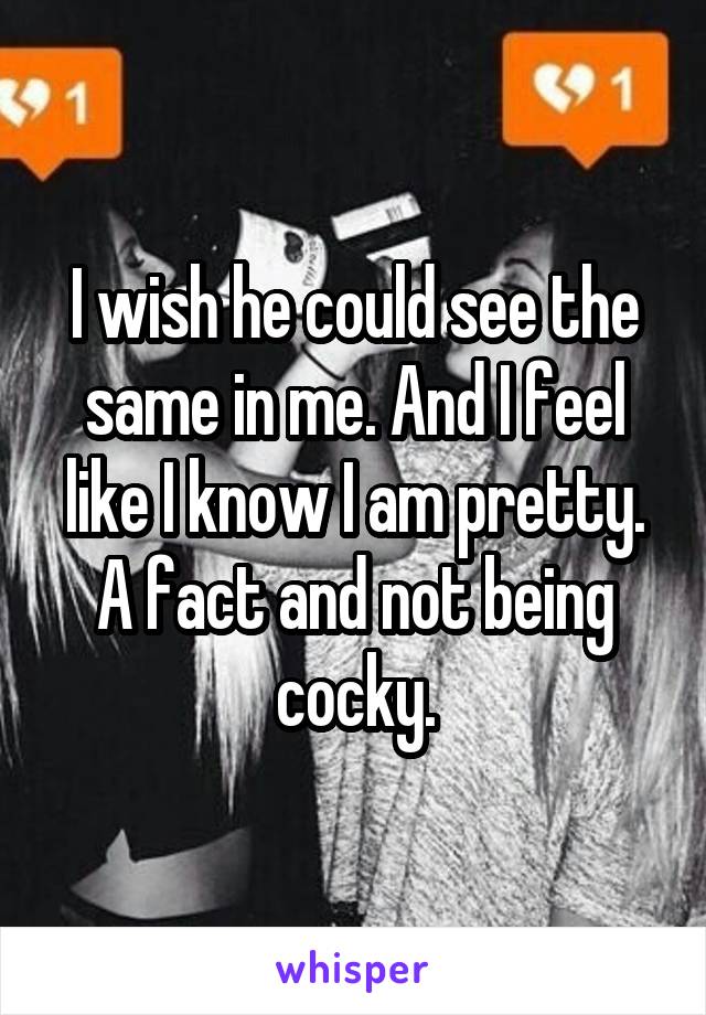 I wish he could see the same in me. And I feel like I know I am pretty. A fact and not being cocky.