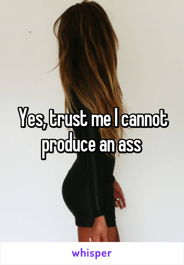 Yes, trust me I cannot produce an ass 