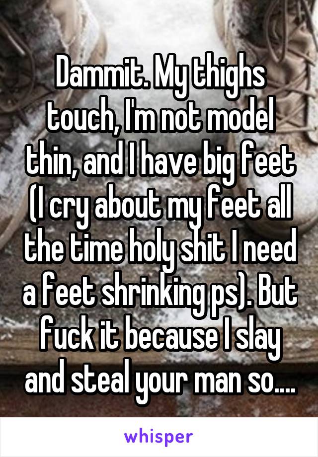 Dammit. My thighs touch, I'm not model thin, and I have big feet (I cry about my feet all the time holy shit I need a feet shrinking ps). But fuck it because I slay and steal your man so....