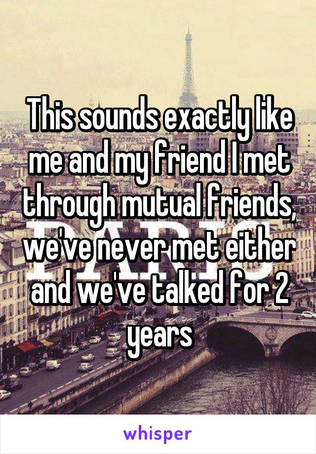 This sounds exactly like me and my friend I met through mutual friends, we've never met either and we've talked for 2 years