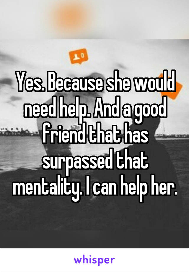 Yes. Because she would need help. And a good friend that has surpassed that mentality. I can help her.